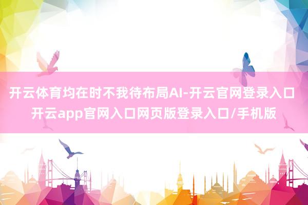 开云体育均在时不我待布局AI-开云官网登录入口 开云app官网入口网页版登录入口/手机版