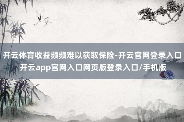 开云体育收益频频难以获取保险-开云官网登录入口 开云app官网入口网页版登录入口/手机版
