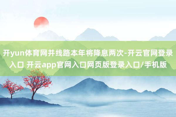 开yun体育网并线路本年将降息两次-开云官网登录入口 开云app官网入口网页版登录入口/手机版