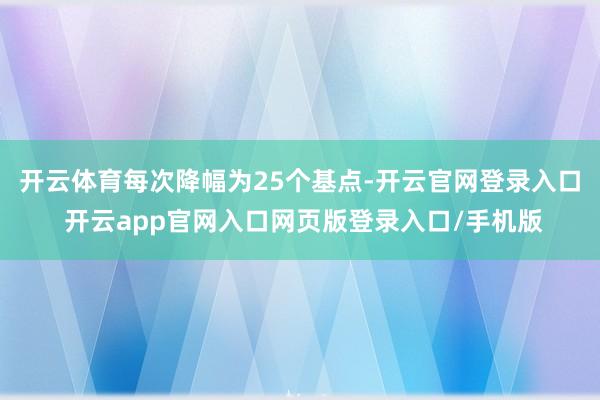 开云体育每次降幅为25个基点-开云官网登录入口 开云app官网入口网页版登录入口/手机版
