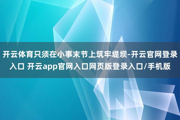 开云体育只须在小事末节上筑牢堤坝-开云官网登录入口 开云app官网入口网页版登录入口/手机版