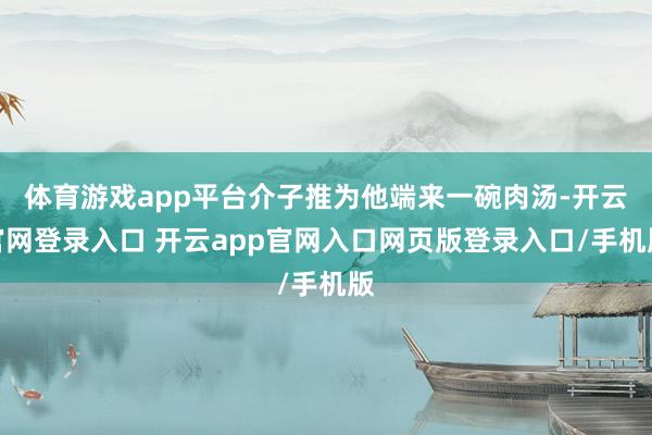 体育游戏app平台介子推为他端来一碗肉汤-开云官网登录入口 开云app官网入口网页版登录入口/手机版