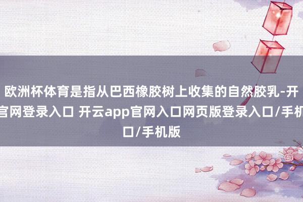 欧洲杯体育是指从巴西橡胶树上收集的自然胶乳-开云官网登录入口 开云app官网入口网页版登录入口/手机版