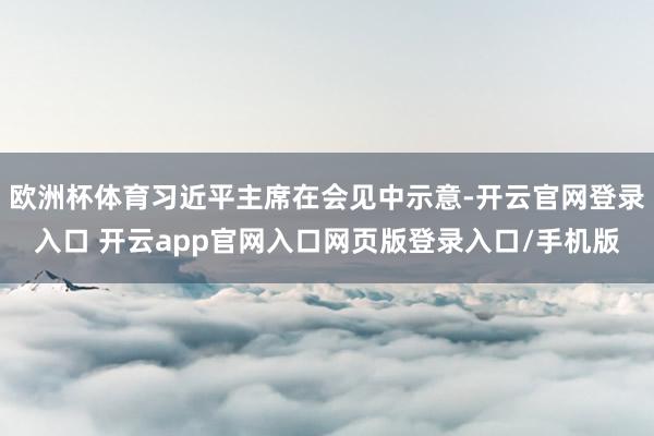 欧洲杯体育习近平主席在会见中示意-开云官网登录入口 开云app官网入口网页版登录入口/手机版