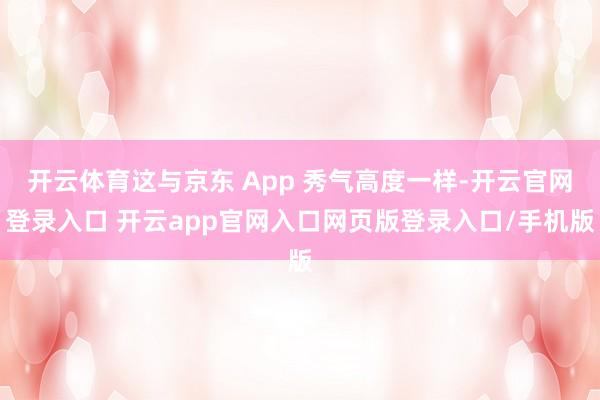 开云体育这与京东 App 秀气高度一样-开云官网登录入口 开云app官网入口网页版登录入口/手机版