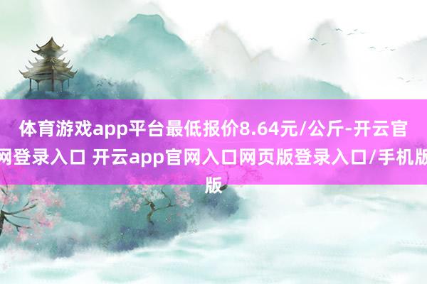体育游戏app平台最低报价8.64元/公斤-开云官网登录入口 开云app官网入口网页版登录入口/手机版