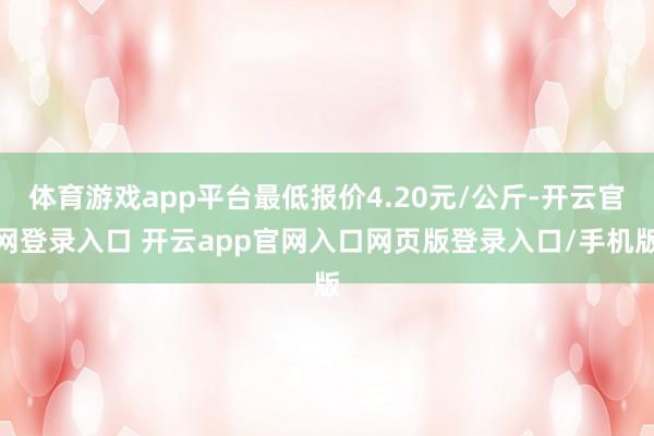 体育游戏app平台最低报价4.20元/公斤-开云官网登录入口 开云app官网入口网页版登录入口/手机版
