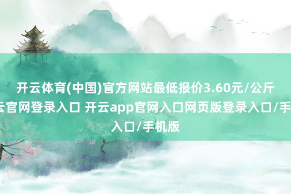 开云体育(中国)官方网站最低报价3.60元/公斤-开云官网登录入口 开云app官网入口网页版登录入口/手机版