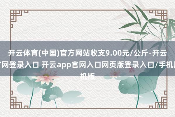 开云体育(中国)官方网站收支9.00元/公斤-开云官网登录入口 开云app官网入口网页版登录入口/手机版