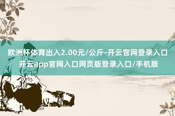 欧洲杯体育出入2.00元/公斤-开云官网登录入口 开云app官网入口网页版登录入口/手机版