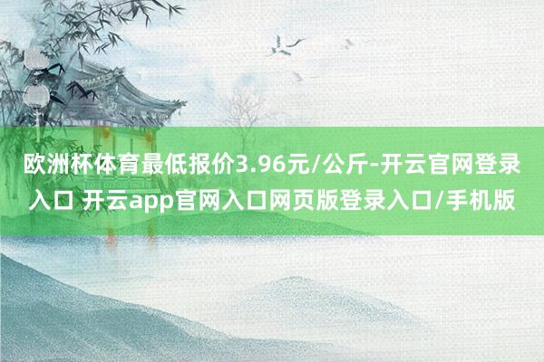 欧洲杯体育最低报价3.96元/公斤-开云官网登录入口 开云app官网入口网页版登录入口/手机版
