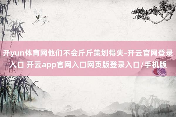 开yun体育网他们不会斤斤策划得失-开云官网登录入口 开云app官网入口网页版登录入口/手机版