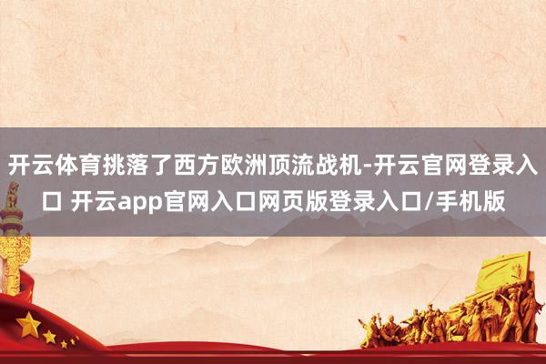 开云体育挑落了西方欧洲顶流战机-开云官网登录入口 开云app官网入口网页版登录入口/手机版