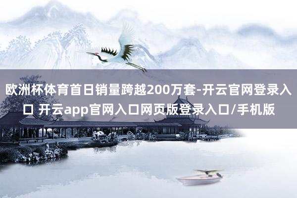 欧洲杯体育首日销量跨越200万套-开云官网登录入口 开云app官网入口网页版登录入口/手机版