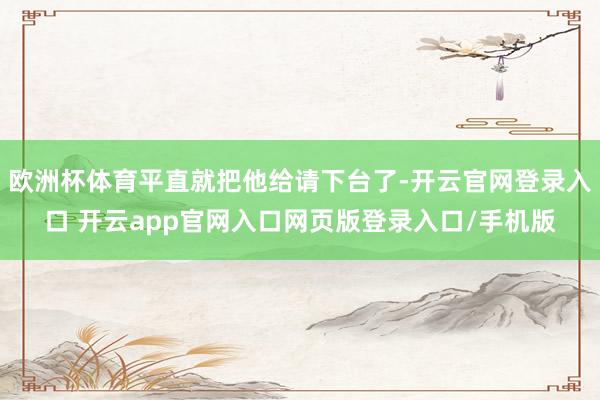 欧洲杯体育平直就把他给请下台了-开云官网登录入口 开云app官网入口网页版登录入口/手机版