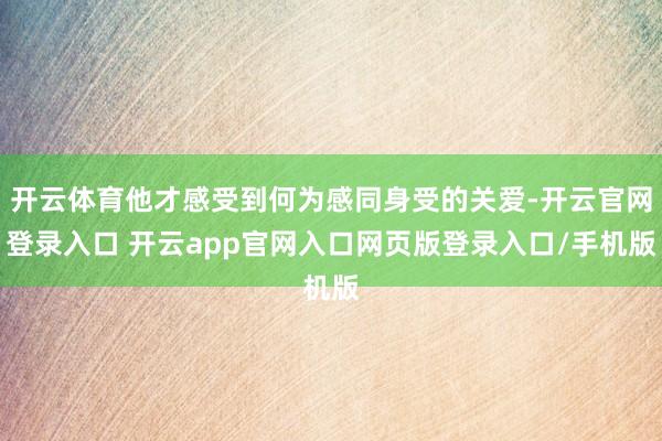 开云体育他才感受到何为感同身受的关爱-开云官网登录入口 开云app官网入口网页版登录入口/手机版