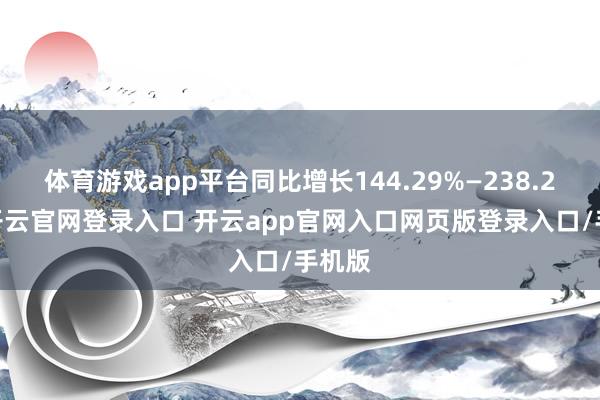 体育游戏app平台同比增长144.29%—238.25%-开云官网登录入口 开云app官网入口网页版登录入口/手机版