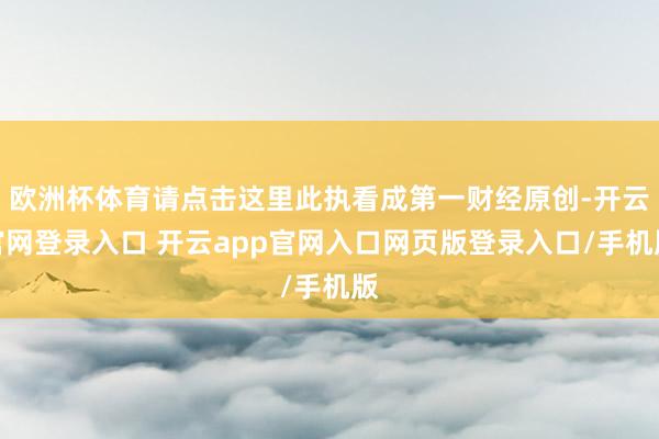 欧洲杯体育请点击这里此执看成第一财经原创-开云官网登录入口 开云app官网入口网页版登录入口/手机版