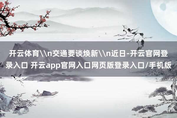 开云体育\n交通要谈焕新\n近日-开云官网登录入口 开云app官网入口网页版登录入口/手机版