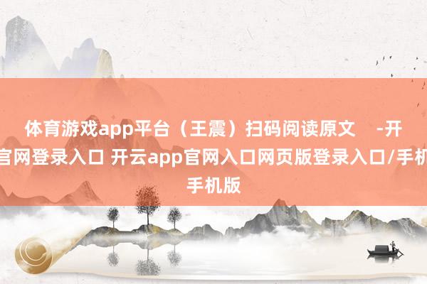 体育游戏app平台（王震）扫码阅读原文    -开云官网登录入口 开云app官网入口网页版登录入口/手机版