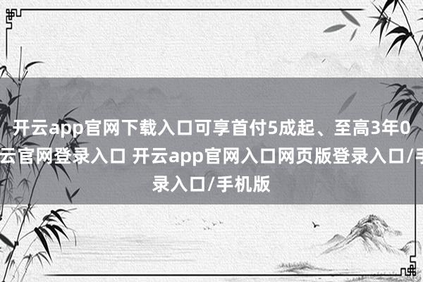 开云app官网下载入口可享首付5成起、至高3年0息-开云官网登录入口 开云app官网入口网页版登录入口/手机版