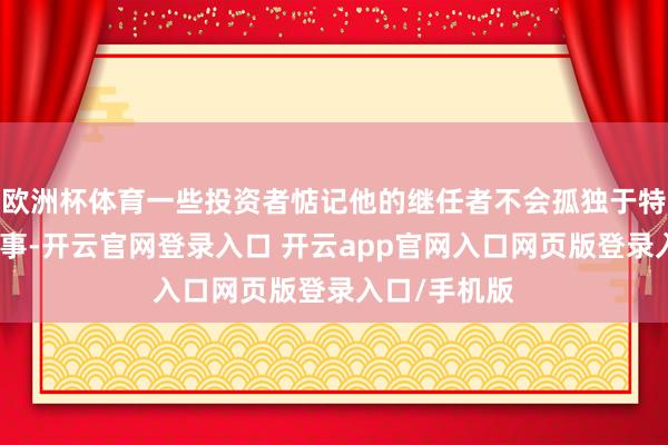 欧洲杯体育一些投资者惦记他的继任者不会孤独于特朗普政府行事-开云官网登录入口 开云app官网入口网页版登录入口/手机版