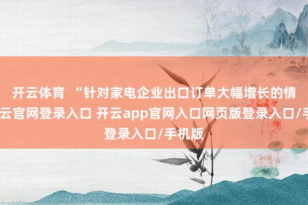 开云体育  “针对家电企业出口订单大幅增长的情况-开云官网登录入口 开云app官网入口网页版登录入口/手机版