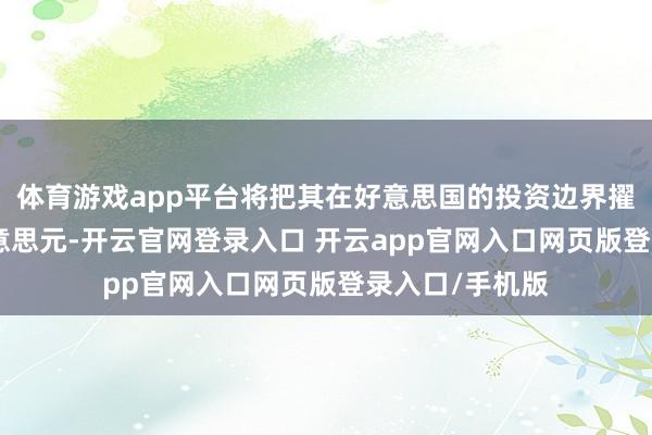 体育游戏app平台将把其在好意思国的投资边界擢升至260亿好意思元-开云官网登录入口 开云app官网入口网页版登录入口/手机版