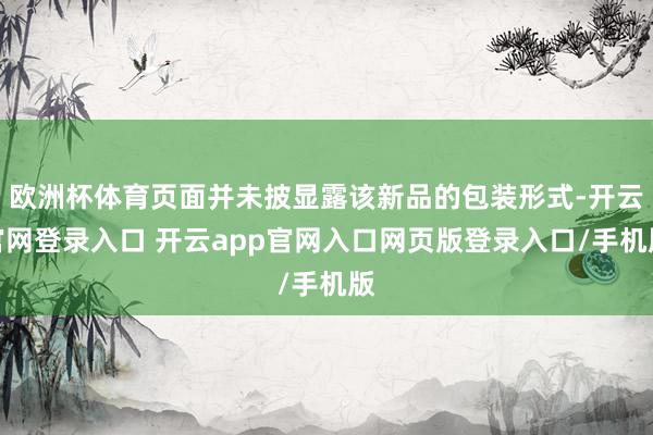 欧洲杯体育页面并未披显露该新品的包装形式-开云官网登录入口 开云app官网入口网页版登录入口/手机版