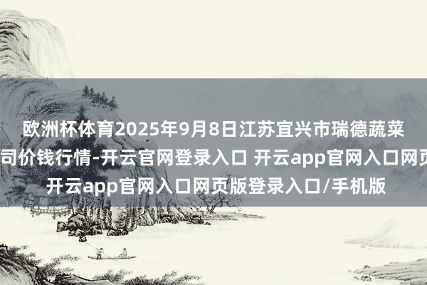 欧洲杯体育2025年9月8日江苏宜兴市瑞德蔬菜果品批发市集有限公司价钱行情-开云官网登录入口 开云app官网入口网页版登录入口/手机版