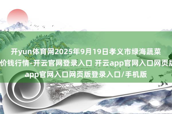开yun体育网2025年9月19日孝义市绿海蔬菜批发销售有限公司价钱行情-开云官网登录入口 开云app官网入口网页版登录入口/手机版