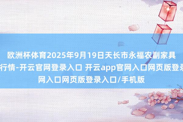 欧洲杯体育2025年9月19日天长市永福农副家具批发市集价钱行情-开云官网登录入口 开云app官网入口网页版登录入口/手机版
