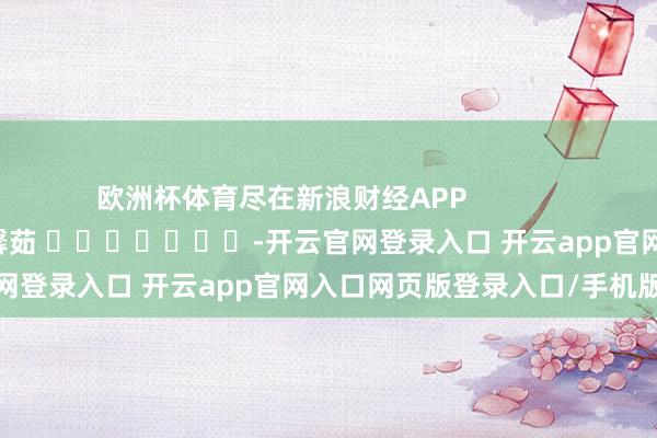 欧洲杯体育尽在新浪财经APP            						连累剪辑：王馨茹 							-开云官网登录入口 开云app官网入口网页版登录入口/手机版