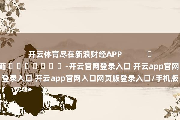 开云体育尽在新浪财经APP            						背负裁剪：王馨茹 							-开云官网登录入口 开云app官网入口网页版登录入口/手机版