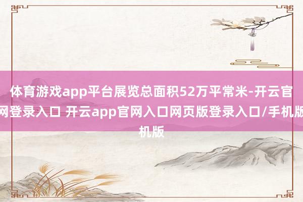 体育游戏app平台展览总面积52万平常米-开云官网登录入口 开云app官网入口网页版登录入口/手机版