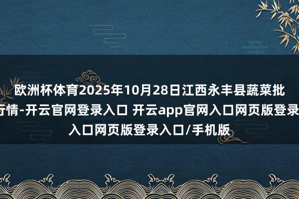 欧洲杯体育2025年10月28日江西永丰县蔬菜批发商场价钱行情-开云官网登录入口 开云app官网入口网页版登录入口/手机版