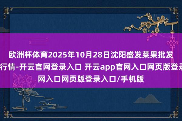 欧洲杯体育2025年10月28日沈阳盛发菜果批发有限公司价钱行情-开云官网登录入口 开云app官网入口网页版登录入口/手机版