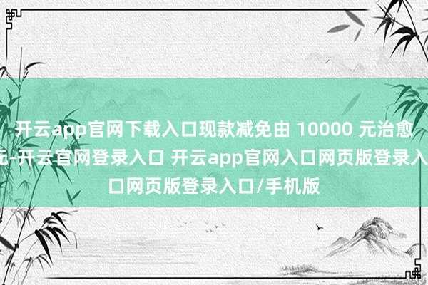 开云app官网下载入口现款减免由 10000 元治愈为 5000 元-开云官网登录入口 开云app官网入口网页版登录入口/手机版