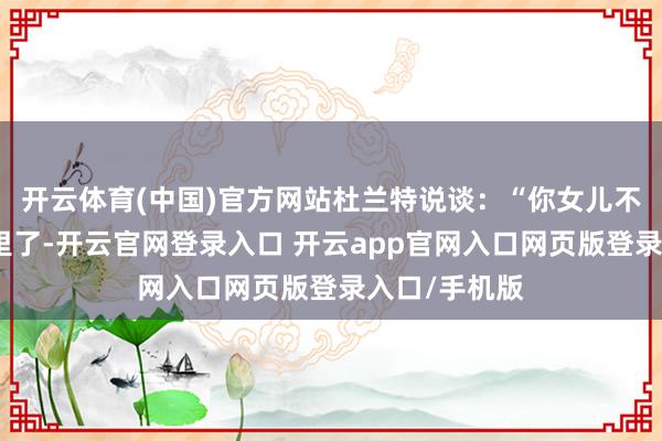 开云体育(中国)官方网站杜兰特说谈:“你女儿不念念待在这里了-开云官网登录入口 开云app官网入口网页版登录入口/手机版