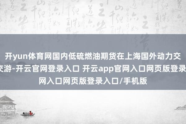 开yun体育网国内低硫燃油期货在上海国外动力交游中心上市交游-开云官网登录入口 开云app官网入口网页版登录入口/手机版