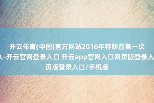 开云体育(中国)官方网站 2016年特朗普第一次当选后不久-开云官网登录入口 开云app官网入口网页版登录入口/手机版