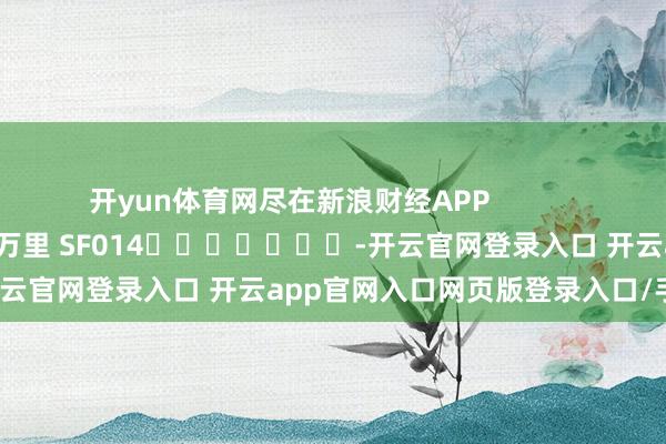 开yun体育网尽在新浪财经APP 拖累剪辑:刘万里 SF014 -开云官网登录入口 开云app官网入口网页版登录入口/手机版
