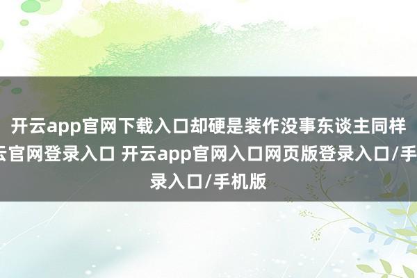 开云app官网下载入口却硬是装作没事东谈主同样-开云官网登录入口 开云app官网入口网页版登录入口/手机版