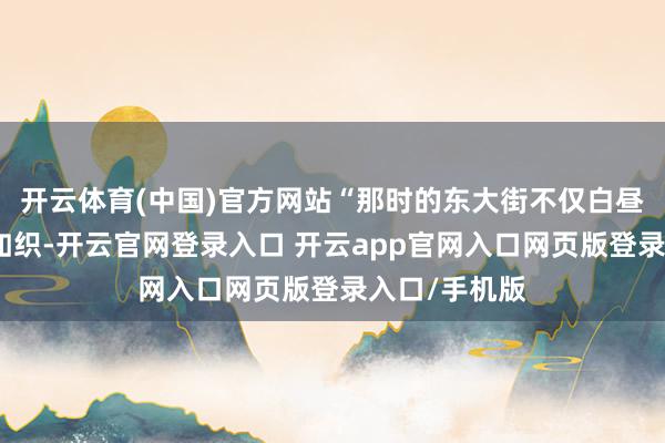 开云体育(中国)官方网站“那时的东大街不仅白昼东说念主流如织-开云官网登录入口 开云app官网入口网页版登录入口/手机版