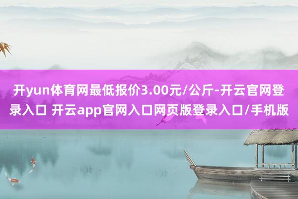 开yun体育网最低报价3.00元/公斤-开云官网登录入口 开云app官网入口网页版登录入口/手机版