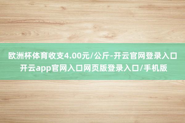 欧洲杯体育收支4.00元/公斤-开云官网登录入口 开云app官网入口网页版登录入口/手机版