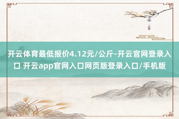 开云体育最低报价4.12元/公斤-开云官网登录入口 开云app官网入口网页版登录入口/手机版