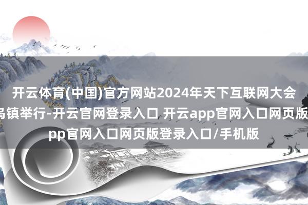 开云体育(中国)官方网站2024年天下互联网大会乌镇峰会在浙江乌镇举行-开云官网登录入口 开云app官网入口网页版登录入口/手机版