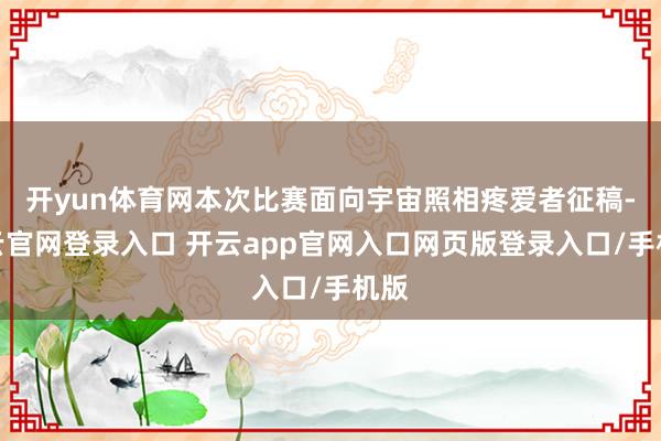 开yun体育网本次比赛面向宇宙照相疼爱者征稿-开云官网登录入口 开云app官网入口网页版登录入口/手机版