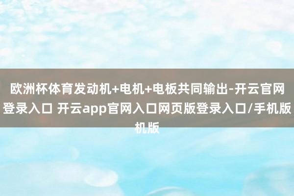 欧洲杯体育发动机+电机+电板共同输出-开云官网登录入口 开云app官网入口网页版登录入口/手机版